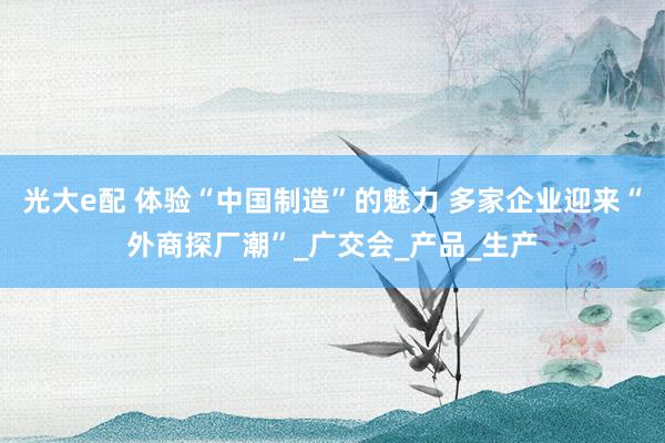 光大e配 体验“中国制造”的魅力 多家企业迎来“外商探厂潮”_广交会_产品_生产