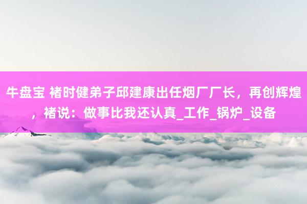 牛盘宝 褚时健弟子邱建康出任烟厂厂长，再创辉煌，褚说：做事比我还认真_工作_锅炉_设备