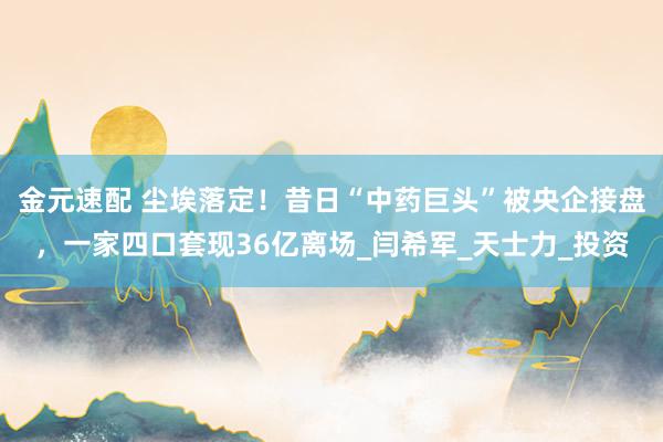 金元速配 尘埃落定！昔日“中药巨头”被央企接盘，一家四口套现36亿离场_闫希军_天士力_投资