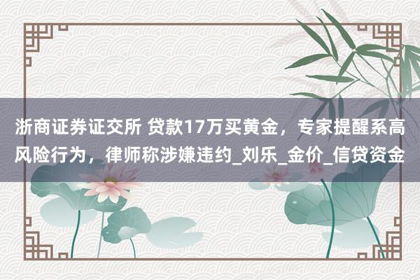 浙商证券证交所 贷款17万买黄金，专家提醒系高风险行为，律师称涉嫌违约_刘乐_金价_信贷资金