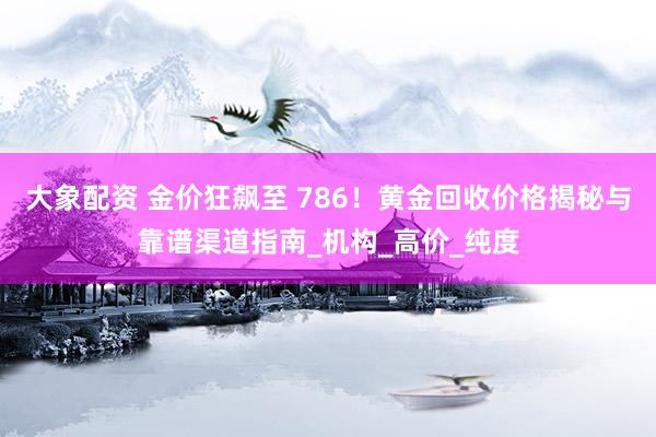 大象配资 金价狂飙至 786！黄金回收价格揭秘与靠谱渠道指南_机构_高价_纯度