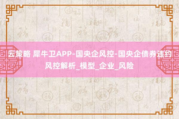 云策略 犀牛卫APP-国央企风控-国央企债券违约风控解析_模型_企业_风险