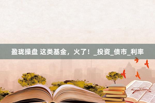 盈珑操盘 这类基金，火了！_投资_债市_利率