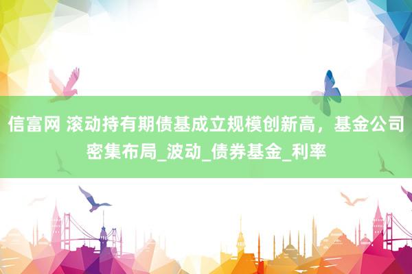 信富网 滚动持有期债基成立规模创新高，基金公司密集布局_波动_债券基金_利率