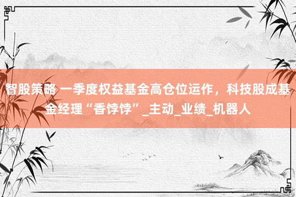 智股策略 一季度权益基金高仓位运作，科技股成基金经理“香饽饽”_主动_业绩_机器人