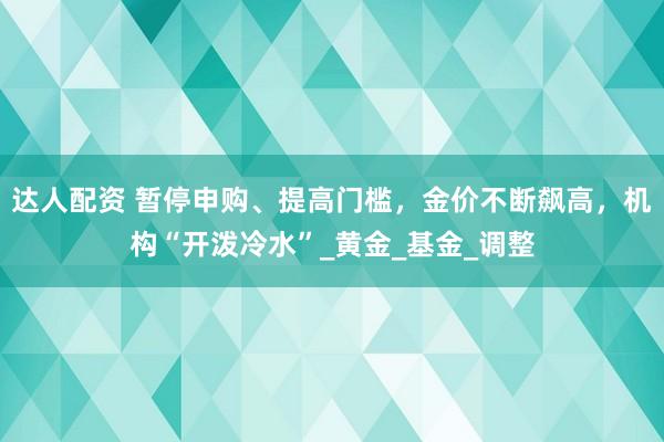 达人配资 暂停申购、提高门槛，金价不断飙高，机构“开泼冷水”_黄金_基金_调整