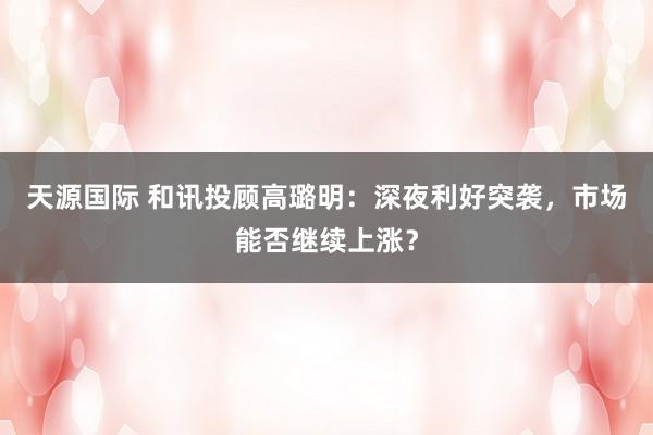 天源国际 和讯投顾高璐明：深夜利好突袭，市场能否继续上涨？