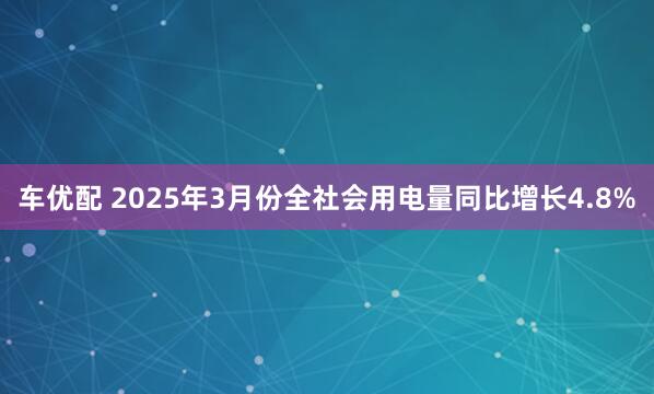 车优配 2025年3月份全社会用电量同比增长4.8%