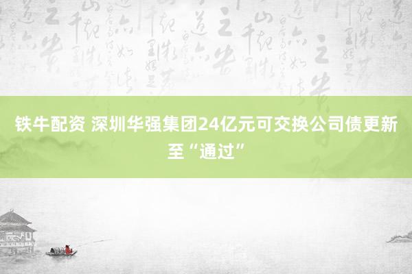 铁牛配资 深圳华强集团24亿元可交换公司债更新至“通过”