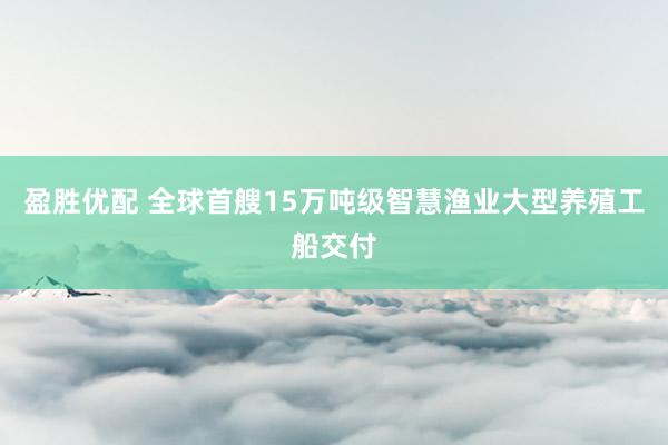 盈胜优配 全球首艘15万吨级智慧渔业大型养殖工船交付