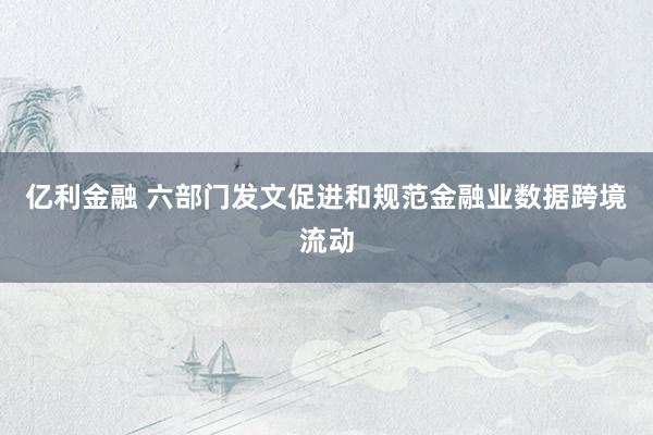 亿利金融 六部门发文促进和规范金融业数据跨境流动