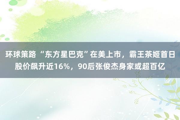 环球策路 “东方星巴克”在美上市，霸王茶姬首日股价飙升近16%，90后张俊杰身家或超百亿