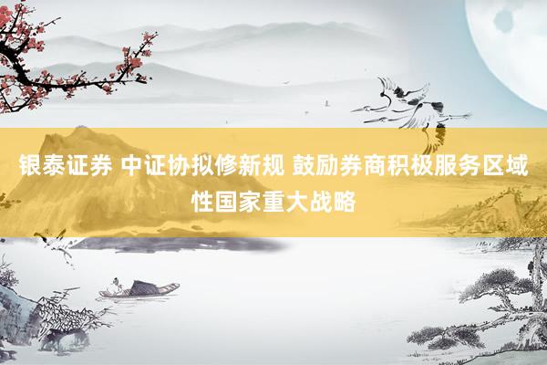 银泰证券 中证协拟修新规 鼓励券商积极服务区域性国家重大战略