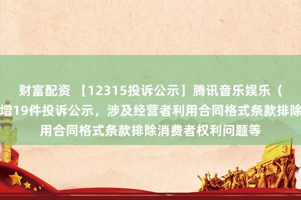 财富配资 【12315投诉公示】腾讯音乐娱乐（深圳）有限公司新增19件投诉公示，涉及经营者利用合同格式条款排除消费者权利问题等