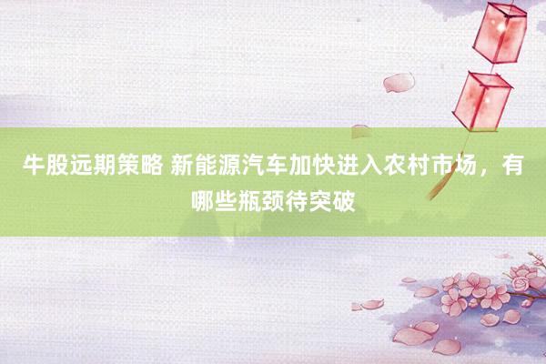 牛股远期策略 新能源汽车加快进入农村市场，有哪些瓶颈待突破
