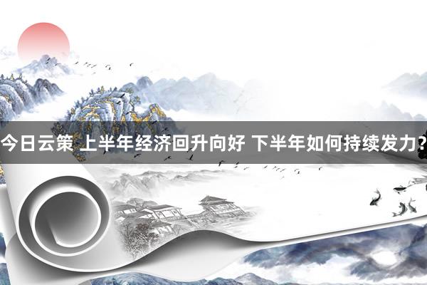 今日云策 上半年经济回升向好 下半年如何持续发力？