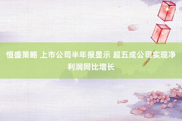 恒盛策略 上市公司半年报显示 超五成公司实现净利润同比增长