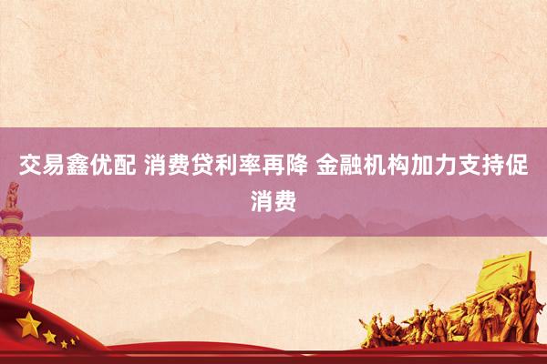 交易鑫优配 消费贷利率再降 金融机构加力支持促消费