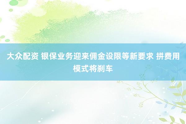 大众配资 银保业务迎来佣金设限等新要求 拼费用模式将刹车