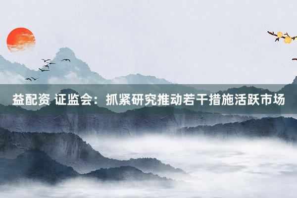 益配资 证监会：抓紧研究推动若干措施活跃市场