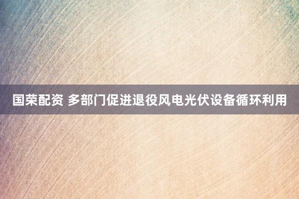 国荣配资 多部门促进退役风电光伏设备循环利用