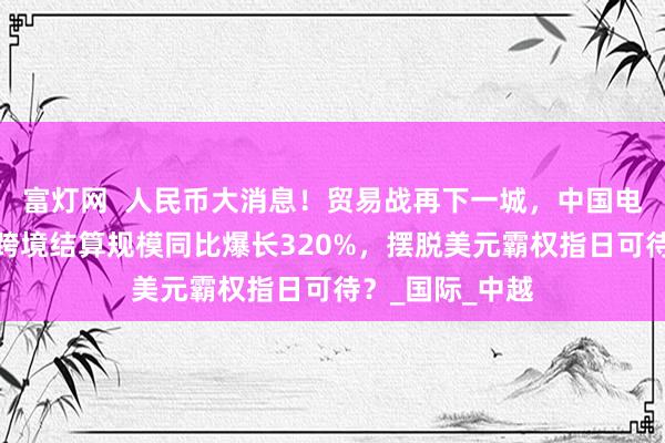 富灯网  人民币大消息！贸易战再下一城，中国电商霸榜欧美，跨境结算规模同比爆长320%，摆脱美元霸权指日可待？_国际_中越