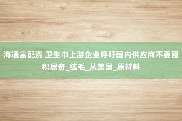 海通富配资 卫生巾上游企业呼吁国内供应商不要囤积居奇_绒毛_从美国_原材料