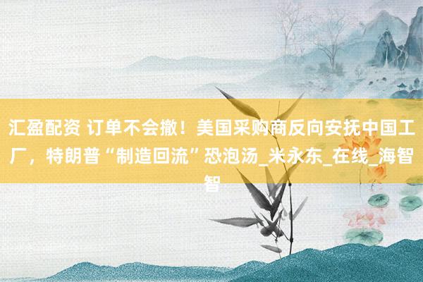 汇盈配资 订单不会撤！美国采购商反向安抚中国工厂，特朗普“制造回流”恐泡汤_米永东_在线_海智