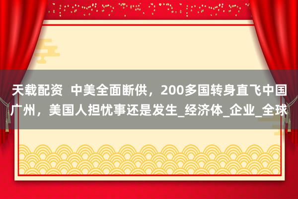 天载配资  中美全面断供，200多国转身直飞中国广州，美国人担忧事还是发生_经济体_企业_全球