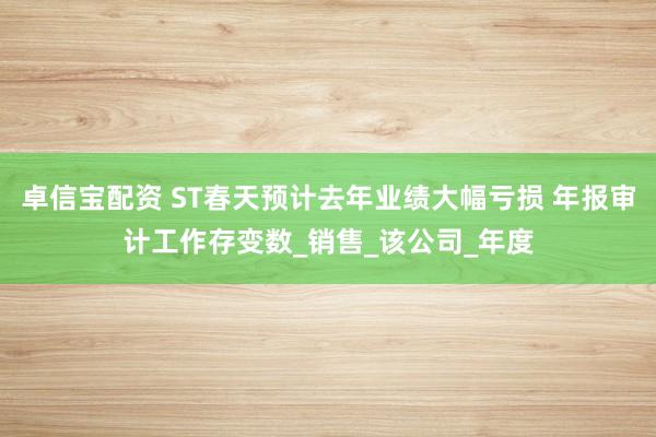 卓信宝配资 ST春天预计去年业绩大幅亏损 年报审计工作存变数_销售_该公司_年度