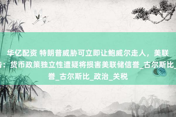 华亿配资 特朗普威胁可立即让鲍威尔走人，美联储官员警告：货币政策独立性遭疑将损害美联储信誉_古尔斯比_政治_关税