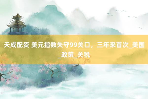 天成配资 美元指数失守99关口，三年来首次_美国_政策_关税
