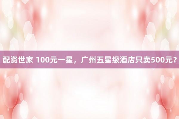 配资世家 100元一星，广州五星级酒店只卖500元？