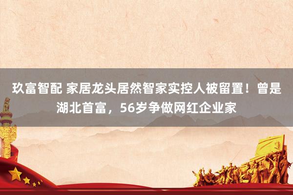 玖富智配 家居龙头居然智家实控人被留置！曾是湖北首富，56岁争做网红企业家