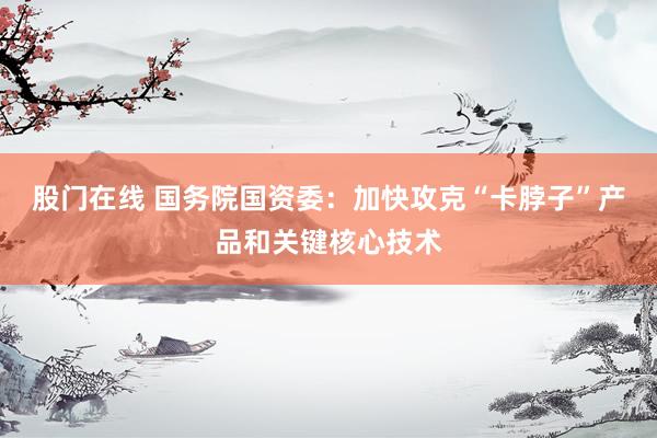 股门在线 国务院国资委：加快攻克“卡脖子”产品和关键核心技术