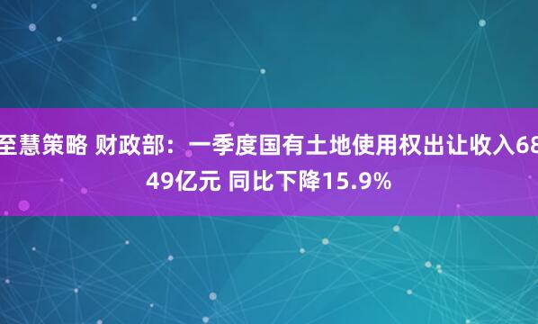 至慧策略 财政部：一季度国有土地使用权出让收入6849亿元 同比下降15.9%