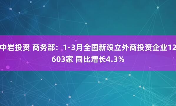 中岩投资 商务部：1-3月全国新设立外商投资企业12603家 同比增长4.3%