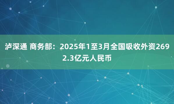 泸深通 商务部：2025年1至3月全国吸收外资2692.3亿元人民币