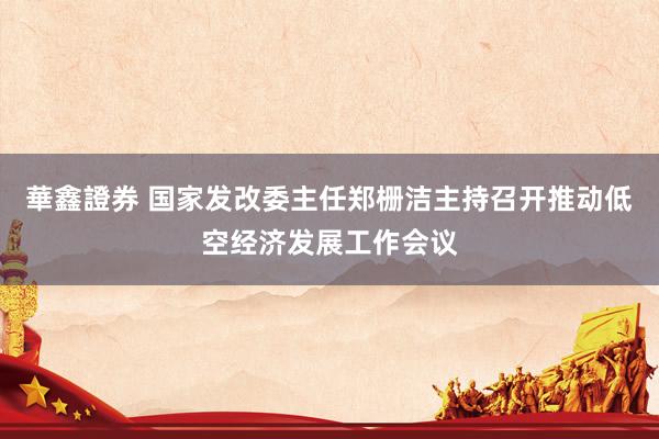 華鑫證券 国家发改委主任郑栅洁主持召开推动低空经济发展工作会议