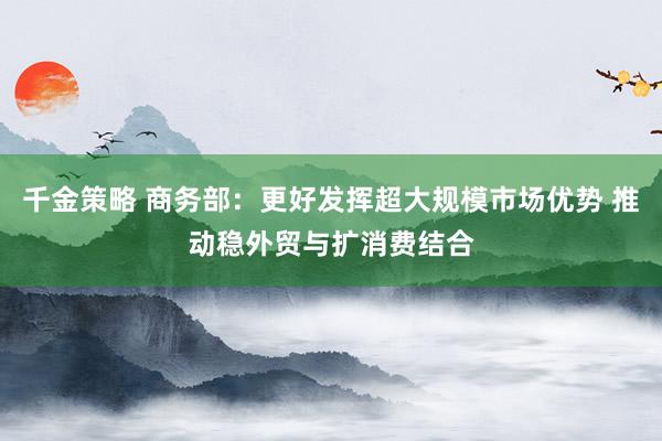 千金策略 商务部：更好发挥超大规模市场优势 推动稳外贸与扩消费结合