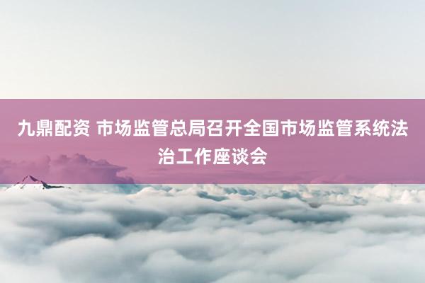 九鼎配资 市场监管总局召开全国市场监管系统法治工作座谈会