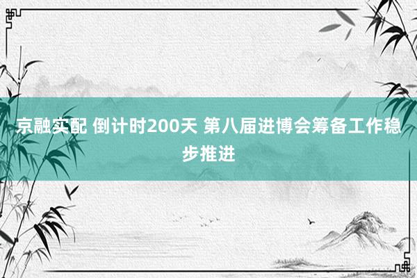 京融实配 倒计时200天 第八届进博会筹备工作稳步推进