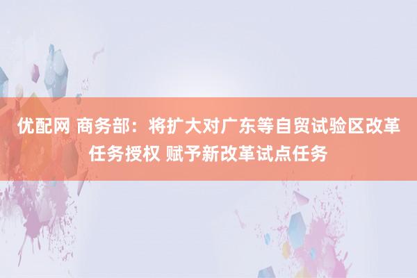 优配网 商务部：将扩大对广东等自贸试验区改革任务授权 赋予新改革试点任务