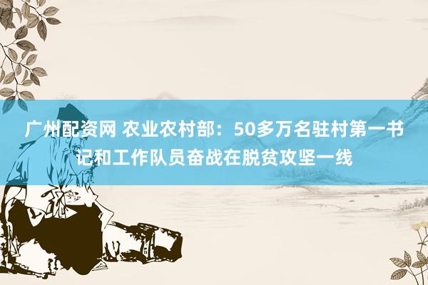 广州配资网 农业农村部：50多万名驻村第一书记和工作队员奋战在脱贫攻坚一线