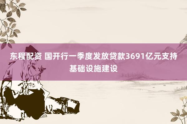 东程配资 国开行一季度发放贷款3691亿元支持基础设施建设