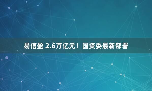 易信盈 2.6万亿元！国资委最新部署