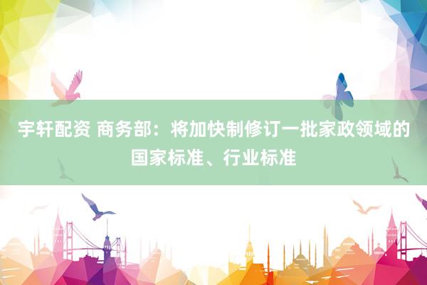 宇轩配资 商务部：将加快制修订一批家政领域的国家标准、行业标准