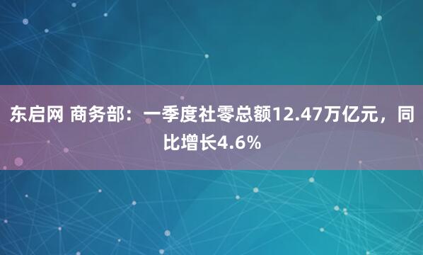 东启网 商务部：一季度社零总额12.47万亿元，同比增长4.6%
