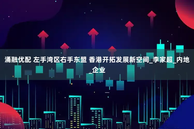 涌融优配 左手湾区右手东盟 香港开拓发展新空间_李家超_内地_企业