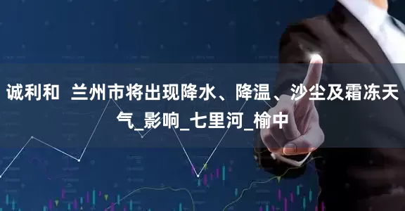 诚利和  兰州市将出现降水、降温、沙尘及霜冻天气_影响_七里河_榆中